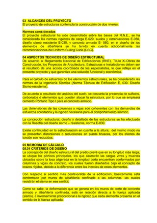 03 ALCANCES DEL PROYECTO
El proyecto de estructuras contempla la construcción de dos niveles.
Normas consideradas
El proyecto estructural ha sido desarrollado sobre las bases del R.N.E., se ha
considerado las normas vigentes de carga E-020, suelos y cimentaciones E-050,
diseño sismo resistente E-030, y concreto armado E- 060, en el diseño de los
elementos de albañilería se ha tenido en cuenta adicionalmente las
recomendaciones del Uniform Builing Code (UBC).
04 ASPECTOS TECNICOS DE DISEÑO ESTRUCTURAL
De acuerdo al Reglamento Nacional de Edificaciones (RNE), Titulo XI-Obras de
Construcción, los Proyectos de Arquitectura, Estructuras e Instalaciones deben ser
el resultado de una acción coordinada de los especialistas, lo que refleja en el
presente proyecto y que garantiza una solución funcional y económica.
Para el cálculo de esfuerzos de los elementos estructurales, se ha considerado las
normas de la Ingeniería Sísmica (Norma Técnica de Edificación E. 030- Diseño
Sismo-resistente).
De acuerdo al resultado del análisis del suelo, se descarta la presencia de sulfatos,
carbonatos ó elementos que puedan atacar la estructura, por lo que se empleará
cemento Pórtland Tipo I para el concreto armado.
Las dimensiones de las columnas y vigas son coherentes con las demandas de
esfuerzos solicitados y la rigidez necesaria para el comportamiento sísmico.
La concepción estructural, diseño y detallado de las estructuras se ha efectuado
con la filosofía del diseño sismo – resistente, norma E-030.
Existe continuidad en la estructuración en cuanto a la altura; del mismo modo no
se presentan distorsiones o reducciones en planta bruscas, por los efectos de
torsión son reducidos.
05 MEMORIA DE CÁLCULO
05.01 CRITERIOS DE DISEÑO
La concepción del diseño estructural del predio prevé que en su longitud más larga,
se ubique los pórticos principales, los que asumirán las cargas vivas y muertas
ubicadas sobre la losa aligerada en la longitud corta encuentran conformados por
columnas y vigas de concreto, los cuales fueron diseñados bajo el concepto de
brazos rígidos, debido a la diferencia entre las inercias de estos elementos.
Con respecto al sentido mas desfavorable de la edificación, básicamente esta
conformado por muros de albañilería confinada a las columnas, las cuales
resistirán el sismo en ese sentido
Como se sabe, la deformación que se genera en los muros de corte de concreto
armado y albañilería confinada, está en relación directa a la fuerza aplicada
(sismo), e inversamente proporcional a la rigidez que cada elemento presenta en el
sentido de la fuerza aplicada.
 