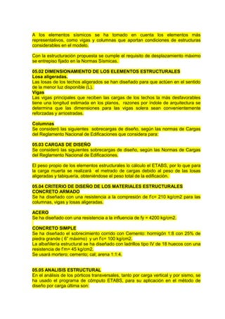A los elementos sísmicos se ha tomado en cuenta los elementos más
representativos, como vigas y columnas que aportan condiciones de estructuras
considerables en el modelo.
Con la estructuración propuesta se cumple el requisito de desplazamiento máximo
se entrepiso fijado en la Normas Sísmicas.
05.02 DIMENSIONAMIENTO DE LOS ELEMENTOS ESTRUCTURALES
Losa aligeradas.
Las losas de los techos aligerados se han diseñado para que actúen en el sentido
de la menor luz disponible (L).
Vigas
Las vigas principales que reciben las cargas de los techos la más desfavorables
tiene una longitud estimada en los planos, razones por índole de arquitectura se
determina que las dimensiones para las vigas solera sean convenientemente
reforzadas y arriostradas.
Columnas
Se consideró las siguientes sobrecargas de diseño, según las normas de Cargas
del Reglamento Nacional de Edificaciones que considera para:
05.03 CARGAS DE DISEÑO
Se consideró las siguientes sobrecargas de diseño, según las Normas de Cargas
del Reglamento Nacional de Edificaciones.
El peso propio de los elementos estructurales lo cálculo el ETABS, por lo que para
la carga muerta se realizará el metrado de cargas debido al peso de las losas
aligeradas y tabiquería, obteniéndose el peso total de la edificación.
05.04 CRITERIO DE DISEÑO DE LOS MATERIALES ESTRUCTURALES
CONCRETO ARMADO
Se ha diseñado con una resistencia a la compresión de f’c= 210 kg/cm2 para las
columnas, vigas y losas aligeradas.
ACERO
Se ha diseñado con una resistencia a la influencia de fy = 4200 kg/cm2.
CONCRETO SIMPLE
Se ha diseñado el sobrecimiento corrido con Cemento: hormigón 1:8 con 25% de
piedra grande ( 6” máximo) y un f’c= 100 kg/cm2.
La albañilería estructural se ha diseñado con ladrillos tipo IV de 18 huecos con una
resistencia de f’m= 45 kg/cm2.
Se usará mortero; cemento; cal; arena 1:1:4.
05.05 ANALISIS ESTRUCTURAL
En el análisis de los pórticos transversales, tanto por carga vertical y por sismo, se
ha usado el programa de cómputo ETABS, para su aplicación en el método de
diseño por carga última son:
 