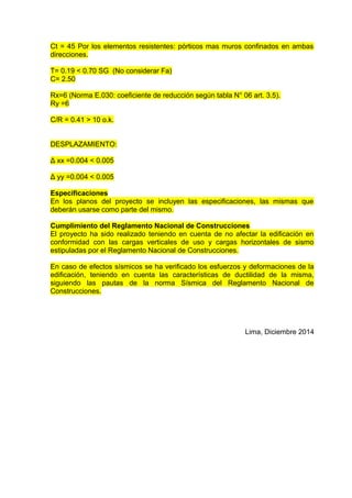 Ct = 45 Por los elementos resistentes: pórticos mas muros confinados en ambas
direcciones.
T= 0.19 < 0.70 SG (No considerar Fa)
C= 2.50
Rx=6 (Norma E.030: coeficiente de reducción según tabla N° 06 art. 3.5).
Ry =6
C/R = 0.41 > 10 o.k.
DESPLAZAMIENTO:
Δ xx =0.004 < 0.005
Δ yy =0.004 < 0.005
Especificaciones
En los planos del proyecto se incluyen las especificaciones, las mismas que
deberán usarse como parte del mismo.
Cumplimiento del Reglamento Nacional de Construcciones
El proyecto ha sido realizado teniendo en cuenta de no afectar la edificación en
conformidad con las cargas verticales de uso y cargas horizontales de sismo
estipuladas por el Reglamento Nacional de Construcciones.
En caso de efectos sísmicos se ha verificado los esfuerzos y deformaciones de la
edificación, teniendo en cuenta las características de ductilidad de la misma,
siguiendo las pautas de la norma Sísmica del Reglamento Nacional de
Construcciones.
Lima, Diciembre 2014
 