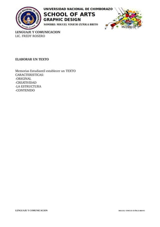 LENGUAJE Y COMUNICACION
LIC. FREDY ROSERO 




ELABORAR UN TEXTO 


Memorias Estudiantil establecer un TEXTO 
CARACTERISTICAS:
­ORIGINAL
­CREATIVIDAD
­LA ESTRUCTURA
­CONTENIDO




LENGUAJE Y COMUNICACION                     MIGUEL VINICIO ZUÑIGA BRITO
 