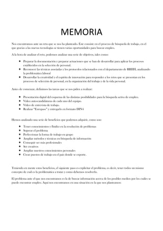 MEMORIA
Nos encontramos ante un reto que se nos ha planteado. Éste consiste en el proceso de búsqueda de trabajo, en el
que gracias a las nuevas tecnologías se tienen varias oportunidades para buscar empleo.

A la hora de analizar el reto, podemos analizar una serie de objetivos, tales como:

      Preparar la documentación y preparar actuaciones que se han de desarrollar para aplicar los procesos
       establecidos en la selección de personal.
      Reconocer las técnicas asociadas y los protocolos relacionados con el departamento de RRHH, analizando
       la problemática laboral
      Desarrollar la creatividad y el espíritu de innovación para responder a los retos que se presentan en los
       procesos de selección de personal, en la organización del trabajo y de la vida personal.

Antes de comenzar, definimos las tareas que se nos piden a realizar:

         Presentación digital del esquema de las distintas posibilidades para la búsqueda activa de empleo.
         Vídeo auto-candidaturas de cada uno del equipo.
         Vídeo de entrevista de trabajo.
         Realizar “Europass” y entregarlo en formato DIN4


Hemos analizado una serie de beneficios que podemos adquirir, como son:

         Tener conocimientos y fluidez en la resolución de problemas
         Superar el problema
         Perfeccionar la forma de trabajo en grupo
         Ampliar métodos y técnicas en búsqueda de información
         Conseguir ser más profesionales
         Ser creativos
         Ampliar nuestros conocimientos personales
         Crear puestos de trabajo en el país donde se exporte.



Teniendo en mente estos beneficios, el siguiente paso es explicitar el problema, es decir, tener todos un mismo
concepto de cuál es la problemática a tratar y como debemos resolverlo.

El problema ante el que nos encontramos es la de buscar información acerca de los posibles medios por los cuáles se
puede encontrar empleo. Aquí nos encontramos en una situación en la que nos planteamos:
 