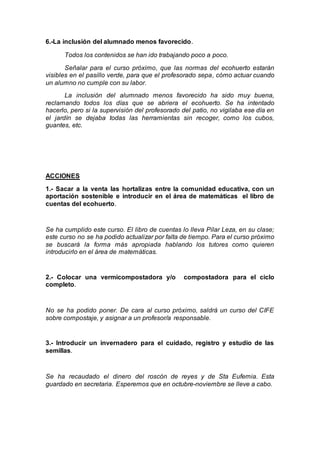 6.-La inclusión del alumnado menos favorecido.
Todos los contenidos se han ido trabajando poco a poco.
Señalar para el curso próximo, que las normas del ecohuerto estarán
visibles en el pasillo verde, para que el profesorado sepa, cómo actuar cuando
un alumno no cumple con su labor.
La inclusión del alumnado menos favorecido ha sido muy buena,
reclamando todos los días que se abriera el ecohuerto. Se ha intentado
hacerlo, pero si la supervisión del profesorado del patio, no vigilaba ese día en
el jardín se dejaba todas las herramientas sin recoger, como los cubos,
guantes, etc.
ACCIONES
1.- Sacar a la venta las hortalizas entre la comunidad educativa, con un
aportación sostenible e introducir en el área de matemáticas el libro de
cuentas del ecohuerto.
Se ha cumplido este curso. El libro de cuentas lo lleva Pilar Leza, en su clase;
este curso no se ha podido actualizar por falta de tiempo. Para el curso próximo
se buscará la forma más apropiada hablando los tutores como quieren
introducirlo en el área de matemáticas.
2.- Colocar una vermicompostadora y/o compostadora para el ciclo
completo.
No se ha podido poner. De cara al curso próximo, saldrá un curso del CIFE
sobre compostaje, y asignar a un profesor/a responsable.
3.- Introducir un invernadero para el cuidado, registro y estudio de las
semillas.
Se ha recaudado el dinero del roscón de reyes y de Sta Eufemia. Esta
guardado en secretaria. Esperemos que en octubre-noviembre se lleve a cabo.
 