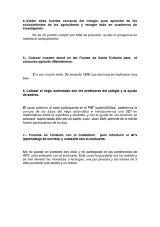 4.-Visitar otras huertas cercanas del colegio, para aprender de los
conocimientos de los agricultores y recoger todo en cuadernos de
investigación.
No se ha podido cumplir por falta de previsión; quizás lo pongamos en
marcha el curso próximo.
5.- Colocar nuestro stand en las Fiestas de Santa Eufemia para el
concurso agrícola villametrense.
Sí y con mucho éxito. Se recaudó 180€. Los alumnos se implicaron muy
bien.
6.-Colocar el riego automático con los profesores del colegio y la ayuda
de padres.
El curso próximo al estar participando en el PIE* sostenibilidad, pediremos la
compra de los tubos del riego automático e introduciremos una UDI en
matemáticas sobre la superficie y medidas, y con la ayuda de los alumnos, se
colocará supervisado bien por un padre, o por Joan Solé, ponente de la red de
huerto participativos de la rioja.
7.- Ponerse en contacto con el Colletetero para introducir el APs
(aprendizaje de servicio) y enlazarlo con el ecohuerto.
Me he puesto en contacto con ellos y he participado en las conferencias de
APS para enlazarlo con el ecohuerto. Este curso la guardaría nos ha visitado y
se han llevado las monitoras 5 lechugas, una por persona y las tutoras de 3
años pusieron una sandía y un melón.
 