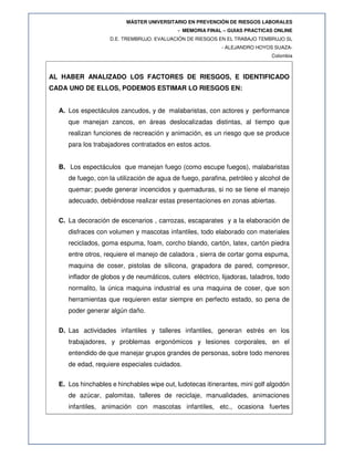 MÁSTER UNIVERSITARIO EN PREVENCIÓN DE RIESGOS LABORALES
- MEMORIA FINAL – GUIAS PRACTICAS ONLINE
D.E. TREMBRUJO. EVALUACIÓN DE RIESGOS EN EL TRABAJO TEMBRUJO SL
- ALEJANDRO HOYOS SUAZA-
Colombia
AL HABER ANALIZADO LOS FACTORES DE RIESGOS, E IDENTIFICADO
CADA UNO DE ELLOS, PODEMOS ESTIMAR LO RIESGOS EN:
A. Los espectáculos zancudos, y de malabaristas, con actores y performance
que manejan zancos, en áreas deslocalizadas distintas, al tiempo que
realizan funciones de recreación y animación, es un riesgo que se produce
para los trabajadores contratados en estos actos.
B. Los espectáculos que manejan fuego (como escupe fuegos), malabaristas
de fuego, con la utilización de agua de fuego, parafina, petróleo y alcohol de
quemar; puede generar incencidos y quemaduras, si no se tiene el manejo
adecuado, debiéndose realizar estas presentaciones en zonas abiertas.
C. La decoración de escenarios , carrozas, escaparates y a la elaboración de
disfraces con volumen y mascotas infantiles, todo elaborado con materiales
reciclados, goma espuma, foam, corcho blando, cartón, latex, cartón piedra
entre otros, requiere el manejo de caladora , sierra de cortar goma espuma,
maquina de coser, pistolas de silicona, grapadora de pared, compresor,
inflador de globos y de neumáticos, cuters eléctrico, lijadoras, taladros, todo
normalito, la única maquina industrial es una maquina de coser, que son
herramientas que requieren estar siempre en perfecto estado, so pena de
poder generar algún daño.
D. Las actividades infantiles y talleres infantiles, generan estrés en los
trabajadores, y problemas ergonómicos y lesiones corporales, en el
entendido de que manejar grupos grandes de personas, sobre todo menores
de edad, requiere especiales cuidados.
E. Los hinchables e hinchables wipe out, ludotecas itinerantes, mini golf algodón
de azúcar, palomitas, talleres de reciclaje, manualidades, animaciones
infantiles, animación con mascotas infantiles, etc., ocasiona fuertes
 
