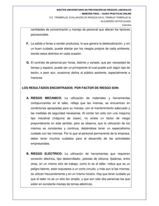 MÁSTER UNIVERSITARIO EN PREVENCIÓN DE RIESGOS LABORALES
- MEMORIA FINAL – GUIAS PRACTICAS ONLINE
D.E. TREMBRUJO. EVALUACIÓN DE RIESGOS EN EL TRABAJO TEMBRUJO SL
- ALEJANDRO HOYOS SUAZA-
Colombia
cantidades de concentración y manejo de personal que alteran los factores
psicosociales.
F. La salida a ferias a vender productos, lo que genera la deslocalización, y sin
un buen cuidado, puede afectar por los riesgos propios de cada ambiente,
siendo estos distintos en cada ocasión.
G. El contrato de personal por horas, distinto y variado, que por necesidad de
tiempo y espacio, puede ser un principiante el cual puede sufir algún tipo de
lesión, o peor aún, ocasionar daños al público asistente, especialmente a
menores.
LOS RESULTADOS ENCONTRADOS POR FACTOR DE RIESGO SON:
A. RIESGO MECANICO: La utilización de materiales y herramientas
cortopunzantes en el taller, refleja que las mismas, se encuentran en
condiciones apropiadas para su manejo, con el mantenimiento adecuado y
las medidas de seguridad necesarias. Al contar tan solo con una maquina
tipo industrial (máquina de coser), no existe un factor de riesgo
preponderante en este sentido, pero se observa, que la utilización de los
mismos es constantes y continua, debiéndose tener un especialísimo
cuidado con las mismas. Por lo que el personal permanente de la empresa,
deber tener muchos cuidados para el desarrollo de las actividades
empresariales.
B. RIESGO ELÉCTRICO: La utilización de herramientas que requieren
conexión eléctrica, tipo destornillador, pistolas de silicona, lijadoras, entre
otras, en un mismo sitio de trabajo, como lo es el taller, indica que es un
peligro latente, estar expuestos a un corto circuito, y más aun si las mismas,
se utilizan frecuentemente y en un mismo horario. Hay que tener cuidado ya
que el taller no es un sitio tan amplio, y que son solo dos personas las que
están en constante manejo de tomas eléctricos.
 
