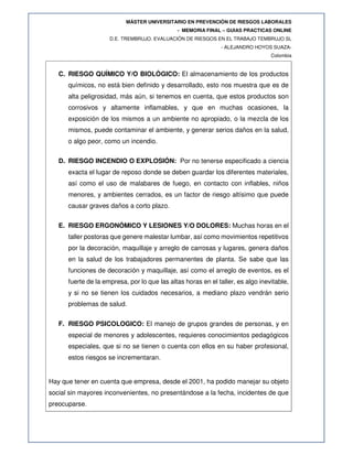 MÁSTER UNIVERSITARIO EN PREVENCIÓN DE RIESGOS LABORALES
- MEMORIA FINAL – GUIAS PRACTICAS ONLINE
D.E. TREMBRUJO. EVALUACIÓN DE RIESGOS EN EL TRABAJO TEMBRUJO SL
- ALEJANDRO HOYOS SUAZA-
Colombia
C. RIESGO QUÍMICO Y/O BIOLÓGICO: El almacenamiento de los productos
químicos, no está bien definido y desarrollado, esto nos muestra que es de
alta peligrosidad, más aún, si tenemos en cuenta, que estos productos son
corrosivos y altamente inflamables, y que en muchas ocasiones, la
exposición de los mismos a un ambiente no apropiado, o la mezcla de los
mismos, puede contaminar el ambiente, y generar serios daños en la salud,
o algo peor, como un incendio.
D. RIESGO INCENDIO O EXPLOSIÓN: Por no tenerse especificado a ciencia
exacta el lugar de reposo donde se deben guardar los diferentes materiales,
así como el uso de malabares de fuego, en contacto con inflables, niños
menores, y ambientes cerrados, es un factor de riesgo altísimo que puede
causar graves daños a corto plazo.
E. RIESGO ERGONÓMICO Y LESIONES Y/O DOLORES: Muchas horas en el
taller postoras que genere malestar lumbar, así como movimientos repetitivos
por la decoración, maquillaje y arreglo de carrosas y lugares, genera daños
en la salud de los trabajadores permanentes de planta. Se sabe que las
funciones de decoración y maquillaje, así como el arreglo de eventos, es el
fuerte de la empresa, por lo que las altas horas en el taller, es algo inevitable,
y si no se tienen los cuidados necesarios, a mediano plazo vendrán serio
problemas de salud.
F. RIESGO PSICOLOGICO: El manejo de grupos grandes de personas, y en
especial de menores y adolescentes, requieres conocimientos pedagógicos
especiales, que si no se tienen o cuenta con ellos en su haber profesional,
estos riesgos se incrementaran.
Hay que tener en cuenta que empresa, desde el 2001, ha podido manejar su objeto
social sin mayores inconvenientes, no presentándose a la fecha, incidentes de que
preocuparse.
 