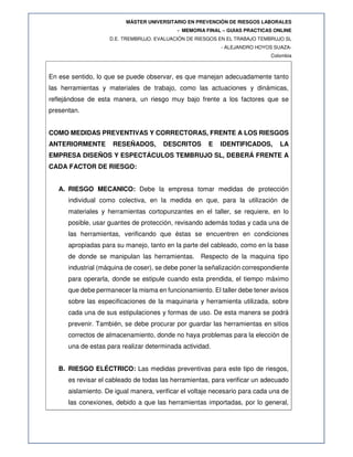MÁSTER UNIVERSITARIO EN PREVENCIÓN DE RIESGOS LABORALES
- MEMORIA FINAL – GUIAS PRACTICAS ONLINE
D.E. TREMBRUJO. EVALUACIÓN DE RIESGOS EN EL TRABAJO TEMBRUJO SL
- ALEJANDRO HOYOS SUAZA-
Colombia
En ese sentido, lo que se puede observar, es que manejan adecuadamente tanto
las herramientas y materiales de trabajo, como las actuaciones y dinámicas,
reflejándose de esta manera, un riesgo muy bajo frente a los factores que se
presentan.
COMO MEDIDAS PREVENTIVAS Y CORRECTORAS, FRENTE A LOS RIESGOS
ANTERIORMENTE RESEÑADOS, DESCRITOS E IDENTIFICADOS, LA
EMPRESA DISEÑOS Y ESPECTÁCULOS TEMBRUJO SL, DEBERÁ FRENTE A
CADA FACTOR DE RIESGO:
A. RIESGO MECANICO: Debe la empresa tomar medidas de protección
individual como colectiva, en la medida en que, para la utilización de
materiales y herramientas cortopunzantes en el taller, se requiere, en lo
posible, usar guantes de protección, revisando además todas y cada una de
las herramientas, verificando que éstas se encuentren en condiciones
apropiadas para su manejo, tanto en la parte del cableado, como en la base
de donde se manipulan las herramientas. Respecto de la maquina tipo
industrial (máquina de coser), se debe poner la señalización correspondiente
para operarla, donde se estipule cuando esta prendida, el tiempo máximo
que debe permanecer la misma en funcionamiento. El taller debe tener avisos
sobre las especificaciones de la maquinaria y herramienta utilizada, sobre
cada una de sus estipulaciones y formas de uso. De esta manera se podrá
prevenir. También, se debe procurar por guardar las herramientas en sitios
correctos de almacenamiento, donde no haya problemas para la elección de
una de estas para realizar determinada actividad.
B. RIESGO ELÉCTRICO: Las medidas preventivas para este tipo de riesgos,
es revisar el cableado de todas las herramientas, para verificar un adecuado
aislamiento. De igual manera, verificar el voltaje necesario para cada una de
las conexiones, debido a que las herramientas importadas, por lo general,
 