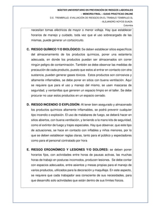 MÁSTER UNIVERSITARIO EN PREVENCIÓN DE RIESGOS LABORALES
- MEMORIA FINAL – GUIAS PRACTICAS ONLINE
D.E. TREMBRUJO. EVALUACIÓN DE RIESGOS EN EL TRABAJO TEMBRUJO SL
- ALEJANDRO HOYOS SUAZA-
Colombia
necesitan tomas eléctricos de mayor o menor voltaje. Hay que establecer
horarios de manejo y cuidado, toda vez que el uso sobrecargado de las
mismas, puede generar un cortocircuito.
C. RIESGO QUÍMICO Y/O BIOLÓGICO: Se deben establecer sitios específicos
del almacenamiento de los productos químicos, poner una estantería
adecuada, en donde los productos puedan ser almacenados sin correr
ningún peligro de contaminación. También se debe observar las medidas de
precaución de cada producto, puesto que estos al entrar en contacto con otra
sustancia, pueden generar gases tóxicos. Estos productos son corrosivos y
altamente inflamables, se debe poner en sitios con buena ventilación. Aquí
se requiere que para el uso y manejo del mismo, se usen mascaras de
seguridad, y ventanillas que generen un espacio limpio en el taller. Se debe
procurar no usar estos productos en un espacio cerrado.
D. RIESGO INCENDIO O EXPLOSIÓN: Al tener bien asegurado y almacenado
los productos químicos altamente inflamables, se podrá prevenir cualquier
tipo incendio o explosión. El uso de malabares de fuego, se deberá hacer en
sitios abiertos, con buena ventilación, y teniendo a la mano kits de seguridad,
como el extintor de fuego y trajes especiales. Hay que observar, que este tipo
de actuaciones, se hace en contacto con inflables y niños menores, por lo
que se deben establecer reglas claras, tanto para el público y espectadores
como para el personal contratado por hora
E. RIESGO ERGONÓMICO Y LESIONES Y/O DOLORES: se deben poner
horarios fijos, con actividades entre horas de pausas activas, las muchas
horas de trabajo en posturas incomodos, producen lesiones. Se debe contar
con espacios adecuados, entre asientos y mesas propias para el manejo de
varios productos, utilizados para la decoración y maquillaje. En este aspecto,
se requiere que cada trabajador sea consciente de sus necesidades, para
que desarrollo solo actividades que están dentro de sus límites físicos.
 