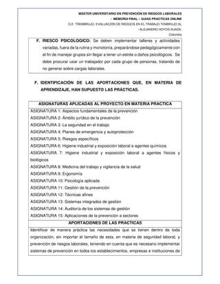 MÁSTER UNIVERSITARIO EN PREVENCIÓN DE RIESGOS LABORALES
- MEMORIA FINAL – GUIAS PRACTICAS ONLINE
D.E. TREMBRUJO. EVALUACIÓN DE RIESGOS EN EL TRABAJO TEMBRUJO SL
- ALEJANDRO HOYOS SUAZA-
Colombia
F. RIESCO PSICOLOGICO: Se deben implementar talleres y actividades
variadas, fuera de la rutina y monotonía, preparándose pedagógicamente con
el fin de manejar grupos sin llegar a tener un estrés o daños psicológicos. Se
debe procurar usar un trabajador por cada grupo de personas, tratando de
no generar sobre cargas laborales.
F. IDENTIFICACIÓN DE LAS APORTACIONES QUE, EN MATERIA DE
APRENDIZAJE, HAN SUPUESTO LAS PRÁCTICAS.
ASIGNATURAS APLICADAS AL PROYECTO EN MATERIA PRACTICA
ASIGNATURA 1: Aspectos fundamentales de la prevención
ASIGNATURA 2: Ámbito jurídico de la prevención
ASIGNATURA 3: La seguridad en el trabajo
ASIGNATURA 4: Planes de emergencia y autoprotección
ASIGNATURA 5: Riesgos específicos
ASIGNATURA 6: Higiene industrial y exposición laboral a agentes químicos
ASIGNATURA 7: Higiene industrial y exposición laboral a agentes físicos y
biológicos
ASIGNATURA 8: Medicina del trabajo y vigilancia de la salud
ASIGNATURA 9: Ergonomía
ASIGNATURA 10: Psicología aplicada
ASIGNATURA 11: Gestión de la prevención
ASIGNATURA 12: Técnicas afines
ASIGNATURA 13: Sistemas integrados de gestión
ASIGNATURA 14: Auditoría de los sistemas de gestión
ASIGNATURA 15: Aplicaciones de la prevención a sectores
APORTACIONES DE LAS PRACTICAS
Identificar de manera práctica las necesidades que se tienen dentro de toda
organización, sin importar el tamaño de esta, en materia de seguridad laboral, y
prevención de riesgos laborales, teniendo en cuenta que es necesario implementar
sistemas de prevención en todos los establecimientos, empresas e instituciones de
 