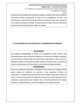 MÁSTER UNIVERSITARIO EN PREVENCIÓN DE RIESGOS LABORALES
- MEMORIA FINAL – GUIAS PRACTICAS ONLINE
D.E. TREMBRUJO. EVALUACIÓN DE RIESGOS EN EL TRABAJO TEMBRUJO SL
- ALEJANDRO HOYOS SUAZA-
Colombia
manera que se identifiquen los factores de riesgos, se estimen de manera eficiente
intentando siempre salvaguardar la salud de sus trabajadores. Al tener una
identificación y valoración plena de los factores de riesgo al interior de la empresa,
y en todos los puestos de trabajo, las practicas dieron lugar encontrar soluciones
que de manera preventiva logran mitigar los riesgos.
G. EVALUACIÓN DE LAS PRÁCTICAS Y SUGERENCIAS DE MEJORA
EVALUACIÓN
Las prácticas empresariales a través de la plataforma e-start, fueron muy
importantes dentro de la formación del Master en Prevención de Riesgos Laborales,
ya que pusieron a prueba todos los conocimientos adquiridos en cada una de las
asignaturas vistas a lo largo del pos-grado. Además de lograr poner en práctica de
manera sencilla cada uno de los temas en prevención de riesgos laborales.
SUGERENCIAS
Una única sugerencia sería dejar a disposición de los alumnos la empresa donde
quiere realizar las prácticas, de acuerdo a unas exigencias mínimas de
organización, y estableciendo los parámetros que se deben seguir paso a paso; ya
que en mi caso al encontrarme en Colombia y conocer de muchas empresas, micro
empresas y organizaciones que necesitan de un manual de prevención de riesgos
laborales, se podría elaborar y continuar trabajando con algunas de ellas.
 