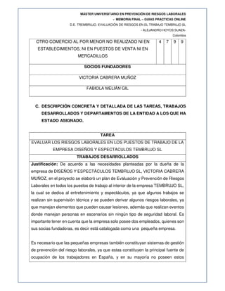 MÁSTER UNIVERSITARIO EN PREVENCIÓN DE RIESGOS LABORALES
- MEMORIA FINAL – GUIAS PRACTICAS ONLINE
D.E. TREMBRUJO. EVALUACIÓN DE RIESGOS EN EL TRABAJO TEMBRUJO SL
- ALEJANDRO HOYOS SUAZA-
Colombia
OTRO COMERCIO AL POR MENOR NO REALIZADO NI EN
ESTABLECIMIENTOS, NI EN PUESTOS DE VENTA NI EN
MERCADILLOS
4 7 9 9
SOCIOS FUNDADORES
VICTORIA CABRERA MUÑOZ
FABIOLA MELIÁN GIL
C. DESCRIPCIÓN CONCRETA Y DETALLADA DE LAS TAREAS, TRABAJOS
DESARROLLADOS Y DEPARTAMENTOS DE LA ENTIDAD A LOS QUE HA
ESTADO ASIGNADO.
TAREA
EVALUAR LOS RIESGOS LABORALES EN LOS PUESTOS DE TRABAJO DE LA
EMPRESA DISEÑOS Y ESPECTACULOS TEMBRUJO SL
TRABAJOS DESARROLLADOS
Justificación: De acuerdo a las necesidades planteadas por la dueña de la
empresa de DISEÑOS Y ESPECTÁCULOS TEMBRUJO SL, VICTORIA CABRERA
MUÑOZ, en el proyecto se elaboró un plan de Evaluación y Prevención de Riesgos
Laborales en todos los puestos de trabajo al interior de la empresa TEMBRUJO SL,
la cual se dedica al entretenimiento y espectáculos, ya que algunos trabajos se
realizan sin supervisión técnica y se pueden derivar algunos riesgos laborales, ya
que manejan elementos que pueden causar lesiones, además que realizan eventos
donde manejan personas en escenarios sin ningún tipo de seguridad laboral. Es
importante tener en cuenta que la empresa solo posee dos empleados, quienes son
sus socias fundadoras, es decir está catalogada como una pequeña empresa.
Es necesario que las pequeñas empresas también constituyan sistemas de gestión
de prevención del riesgo laborales, ya que estas constituyen la principal fuente de
ocupación de los trabajadores en España, y en su mayoría no poseen estos
 