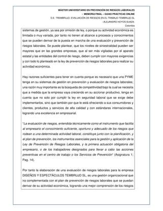 MÁSTER UNIVERSITARIO EN PREVENCIÓN DE RIESGOS LABORALES
- MEMORIA FINAL – GUIAS PRACTICAS ONLINE
D.E. TREMBRUJO. EVALUACIÓN DE RIESGOS EN EL TRABAJO TEMBRUJO SL
- ALEJANDRO HOYOS SUAZA-
Colombia
sistemas de gestión, ya sea por omisión de ley, o porque su actividad económica es
limitada o muy variada, por tanto no tienen al alcance a procesos y conocimientos
que se pueden derivar de la puesta en marcha de una evaluación y prevención de
riesgos laborales. Se puede plantear, que los niveles de siniestralidad pueden ser
mayores que en las grandes empresas, que al ser más vigiladas por el aparato
estatal y las entidades del control de riesgo, deben cumplir con mayores exigencias
y con todo lo planteado en la ley de prevención de riesgos laborales para realizar su
actividad económica.
Hay razones suficientes para tener en cuenta porque es necesario que una PYME
tenga en su sistemas de gestión en prevención y evaluación de riesgos laborales;
una razón muy importante es la búsqueda de competitividad bajo la cual se necesita
que a medida que la empresa vaya creciendo en su accionar productivo, tenga en
cuenta que no solo por cumplir la ley en seguridad laboral que se exige debe
implementarlos, sino que también por que le está ofreciendo a sus consumidores y
clientes, productos y servicios de alta calidad y con estándares internacionales,
logrando una excelencia en empresarial.
“La evaluación de riesgos, entendida técnicamente como el instrumento que facilita
al empresario el conocimiento suficiente, oportuno y adecuado de los riesgos que
rodean a una determinada actividad laboral, constituye junto con la planificación, y
el plan de prevención, los instrumentos esenciales para la gestión y aplicación de la
Ley de Prevención de Riesgos Laborales, y la primera actuación obligatoria del
empresario, o de los trabajadores designados para llevar a cabo las acciones
preventivas en el centro de trabajo o los Servicios de Prevención” (Asignatura 1;
Pag. 14).
Por tanto la elaboración de una evaluación de riesgos laborales para la empresa
DISEÑOS Y ESPECTÁCULOS TEMBRUJO SL, es una gestión organizacional que
ira complementada con el plan de prevención de riesgos laborales que se puedan
derivar de su actividad económica, logrando una mejor comprensión de los riesgos
 