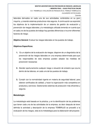 MÁSTER UNIVERSITARIO EN PREVENCIÓN DE RIESGOS LABORALES
- MEMORIA FINAL – GUIAS PRACTICAS ONLINE
D.E. TREMBRUJO. EVALUACIÓN DE RIESGOS EN EL TRABAJO TEMBRUJO SL
- ALEJANDRO HOYOS SUAZA-
Colombia
laborales derivados en cada una de sus actividades, evitándolos en su gran
mayoría, y creando sistemas productivos más seguros. A continuación se expondrá
los objetivos de la implementación de un sistema de gestión de evaluación y
prevención de riesgos laborales y la metodología utilizada teniendo en cuenta que
en cada uno de los puestos de trabajo hay grandes diferencias e incurren diferentes
factores de riesgo.
Objetivo General: Evaluar los riesgos laborales en los puestos de trabajo.
Objetivos Específicos:
1. Es un objetivo de la evaluación de riesgos: disponer de un diagnóstico de la
prevención de los riesgos laborales en una empresa determinada para que
los responsables de esta empresa puedan adoptar las medidas de
prevención necesarias
2. Atender oportunamente cualquier riesgo o situación de siniestro que ocurra
dentro de las labores, en cada uno de los puestos de trabajo.
3. Cumplir con la normatividad vigente en materia de seguridad laboral, para
obtener certificados de calidad, y hacer la organización más competitiva en
productos y servicios. Gestionando sistemas de producción más eficientes y
seguros.
Metodología:
La metodología está basada en la práctica, y en la identificación de los problemas
que tienen cada una de las actividades de la empresa, es decir después de tener
definida la actividad y descripción de la empresa TEMBRUJO se procedió a la
evaluación de los riesgos, esta es la metodología para la elaboración del proyecto:
 