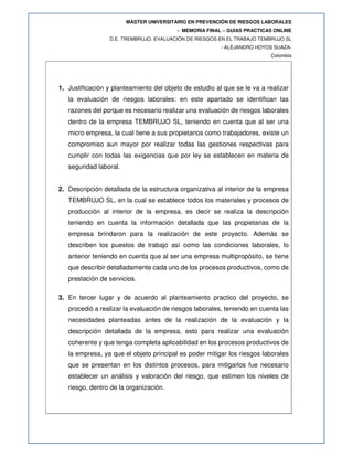 MÁSTER UNIVERSITARIO EN PREVENCIÓN DE RIESGOS LABORALES
- MEMORIA FINAL – GUIAS PRACTICAS ONLINE
D.E. TREMBRUJO. EVALUACIÓN DE RIESGOS EN EL TRABAJO TEMBRUJO SL
- ALEJANDRO HOYOS SUAZA-
Colombia
1. Justificación y planteamiento del objeto de estudio al que se le va a realizar
la evaluación de riesgos laborales: en este apartado se identifican las
razones del porque es necesario realizar una evaluación de riesgos laborales
dentro de la empresa TEMBRUJO SL, teniendo en cuenta que al ser una
micro empresa, la cual tiene a sus propietarios como trabajadores, existe un
compromiso aun mayor por realizar todas las gestiones respectivas para
cumplir con todas las exigencias que por ley se establecen en materia de
seguridad laboral.
2. Descripción detallada de la estructura organizativa al interior de la empresa
TEMBRUJO SL, en la cual se establece todos los materiales y procesos de
producción al interior de la empresa, es decir se realiza la descripción
teniendo en cuenta la información detallada que las propietarias de la
empresa brindaron para la realización de este proyecto. Además se
describen los puestos de trabajo así como las condiciones laborales, lo
anterior teniendo en cuenta que al ser una empresa multipropósito, se tiene
que describir detalladamente cada uno de los procesos productivos, como de
prestación de servicios.
3. En tercer lugar y de acuerdo al planteamiento practico del proyecto, se
procedió a realizar la evaluación de riesgos laborales, teniendo en cuenta las
necesidades planteadas antes de la realización de la evaluación y la
descripción detallada de la empresa, esto para realizar una evaluación
coherente y que tenga completa aplicabilidad en los procesos productivos de
la empresa, ya que el objeto principal es poder mitigar los riesgos laborales
que se presentan en los distintos procesos, para mitigarlos fue necesario
establecer un análisis y valoración del riesgo, que estimen los niveles de
riesgo, dentro de la organización.
 