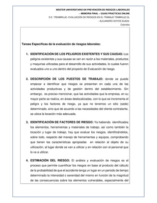 MÁSTER UNIVERSITARIO EN PREVENCIÓN DE RIESGOS LABORALES
- MEMORIA FINAL – GUIAS PRACTICAS ONLINE
D.E. TREMBRUJO. EVALUACIÓN DE RIESGOS EN EL TRABAJO TEMBRUJO SL
- ALEJANDRO HOYOS SUAZA-
Colombia
Tareas Específicas de la evaluación de riesgos laborales:
1. IDENTIFICACIÓN DE LOS PELIGROS EXISTENTES Y SUS CAUSAS: Los
peligros existentes y sus causas se ven en razón a los materiales, productos
y maquinas utilizadas para el desarrollo de sus actividades, lo cuales fueron
evaluados uno a uno dentro del proyecto de Evaluación de riesgo.
2. DESCRIPCIÓN DE LOS PUESTOS DE TRABAJO: donde se puede
empezar a identificar que riesgos se presentan en cada una de las
actividades productivas y de gestión dentro del establecimiento. Sin
embargo, es preciso mencionar, que las actividades que la empresa, en su
mayor parte se realiza, en áreas deslocalizadas, con lo que se incrementa el
peligro y los factores de riesgo, ya que no tenemos un sitio (sede)
determinado, sino que de acuerdo a las necesidades del cliente contratante,
se ubica la locación más adecuada.
3. IDENTIFICACIÓN DE FACTORES DE RIESGO: Ya habiendo identificados
los elementos, herramientas y materiales de trabajo, así como también la
locación y lugar de trabajo, hay que evaluar los riesgos, identificándolos,
sobre todo, respecto del manejo de herramientas y equipos, comprobando
que tienen las características apropiadas en relación al objeto de su
utilización, al lugar donde se van a utilizar y en relación con el personal que
lo va a utilizar.
4. ESTIMACIÓN DEL RIESGO: El análisis y evaluación de riesgos es el
proceso que permite cuantificar los riesgos en base al producto del cálculo
de la probabilidad de que el accidente tenga un lugar en un periodo de tiempo
determinado la intensidad o severidad del mismo en función de la magnitud
de las consecuencias sobre los elementos vulnerables, especialmente del
 