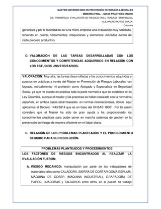 MÁSTER UNIVERSITARIO EN PREVENCIÓN DE RIESGOS LABORALES
- MEMORIA FINAL – GUIAS PRACTICAS ONLINE
D.E. TREMBRUJO. EVALUACIÓN DE RIESGOS EN EL TRABAJO TEMBRUJO SL
- ALEJANDRO HOYOS SUAZA-
Colombia
generales y por la facilidad de ser una micro empresa una evaluación muy detallada,
teniendo en cuenta herramientas, maquinarias y elementos utilizados dentro de
cada proceso productivo.
D. VALORACIÓN DE LAS TAREAS DESARROLLADAS CON LOS
CONOCIMIENTOS Y COMPETENCIAS ADQUIRIDOS EN RELACIÓN CON
LOS ESTUDIOS UNIVERSITARIOS.
VALORACIÓN: Muy alta, las tareas desarrolladas y los conocimientos adquiridos y
puestos en prácticas a través del Master en Prevención de Riesgos Laborales han
logrado, retroalimentar mi profesión como Abogado y Especialista en Seguridad
Social, ya que he puesto en práctica toda la parte normativa que se establece en la
Ley Colombia, aunque el master y las practicas se hallan realizado con la normativa
española, en ambos casos están basados en normas internacionales, donde aquí
aplicamos el Decreto 1443/2014 que es en base del OHSAS 18001. Por tal razón
considero que el Master ha sido de gran ayuda y ha proporcionado los
conocimientos prácticos para poder poner en marcha sistemas de gestión en la
prevención del riesgo de manera eficiente en mi labor diaria.
E. RELACIÓN DE LOS PROBLEMAS PLANTEADOS Y EL PROCEDIMIENTO
SEGUIDO PARA SU RESOLUCIÓN.
PROBLEMAS PLANTEADOS Y PROCEDIMIENTOS
LOS FACTORES DE RIESGOS ENCONTRADOS AL REALIZAR LA
EVALUACIÓN FUERON:
A. RIESGO MECANICO: manipulación por parte de los trabajadores de
materiales tales como CALADORA, SIERRA DE CORTAR GOMA ESPUMA,
MAQUINA DE COSER (MAQUINA INDUSTRIAL), GRAPADORA DE
PARED, LIJADORAS y TALADROS entre otros, en el puesto de trabajo
 