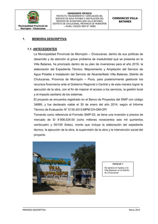 Municipalidad Provincial de
Morropón - Chulucanas
EXPEDIENTE TÉCNICO
PROYECTO: MEJORAMIENTO Y AMPLIACIÓN DEL
SERVICIO DE AGUA POTABLE E INSTALACIÓN DEL
SERVICIO DE ALCANTARILLADO VILLA BATANES,
DISTRITO DE CHULUCANAS, PROVINCIA DE MORROPÓN
– PIURA, CODIGO SNIP N° 34889
CONSORCIO VILLA
BATANES
MEMORIA DESCRIPTIVA Marzo 2019
1. MEMORIA DESCRIPTIVA
1.1. ANTECEDENTES
La Municipalidad Provincial de Morropón – Chulucanas, dentro de sus políticas de
desarrollo y de atención al grave problema de insalubridad que se presenta en la
Villa Batanes, ha priorizado dentro de su plan de inversiones para el año 2016, la
elaboración del Expediente Técnico: Mejoramiento y Ampliación del Servicio de
Agua Potable e Instalación del Servicio de Alcantarillado Villa Batanes, Distrito de
Chulucanas, Provincia de Morropón – Piura, para posteriormente gestionar los
recursos financieros ante el Gobierno Regional o Central y de esta manera lograr la
ejecución de la obra, con el fin de mejorar el acceso a los servicios, la gestión local
y el impacto sanitario de los sistemas.
El proyecto se encuentra registrado en el Banco de Proyectos del SNIP con código
34889, y fue declarado viable el 30 de enero del año 2014, según el Informe
Técnico de Evaluación N° 0135-2013-MPM.CH-GM-OPI
Tomando como referencia el Formato SNIP-03, se tiene una inversión a precios de
mercado de S/ 8´906,524.00 (ocho millones novecientos seis mil quinientos
veinticuatro y 00/100 Soles), monto que incluye la elaboración del expediente
técnico, la ejecución de la obra, la supervisión de la obra y la intervención social del
proyecto.
FOTO Nº 1
Se aprecia el Ingreso a la
Villa Batanes en el Distrito
de Chulucanas
 