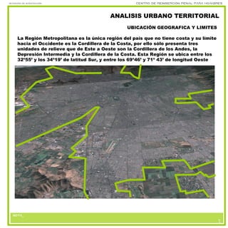 nota_
Seminario de investigación Centro de reinserción penal para hombres
nota_nota_
6
3
ANALISIS URBANO TERRITORIAL
La Región Metropolitana es la única región del país que no tiene costa y su límite
hacia el Occidente es la Cordillera de la Costa, por ello sólo presenta tres
unidades de relieve que de Este a Oeste son la Cordillera de los Andes, la
Depresión Intermedia y la Cordillera de la Costa. Esta Región se ubica entre los
32º55’ y los 34º19’ de latitud Sur, y entre los 69º46’ y 71º 43’ de longitud Oeste
UBICACIÓN GEOGRAFICA Y LIMITES
 