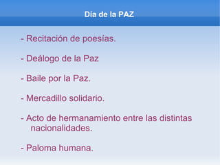 Día de la PAZ
- Recitación de poesías.
- Deálogo de la Paz
- Baile por la Paz.
- Mercadillo solidario.
- Acto de hermanamiento entre las distintas
nacionalidades.
- Paloma humana.
 