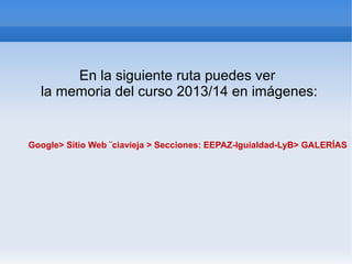 En la siguiente ruta puedes ver
la memoria del curso 2013/14 en imágenes:
Google> Sitio Web ¨ciavieja > Secciones: EEPAZ-Iguialdad-LyB> GALERÍAS
 
