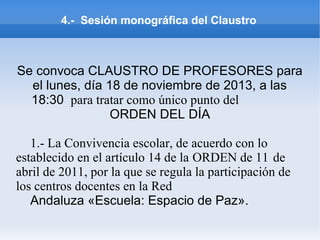 4.- Sesión monográfica del Claustro
Se convoca CLAUSTRO DE PROFESORES para
el lunes, día 18 de noviembre de 2013, a las
18:30 para tratar como único punto del
ORDEN DEL DÍA
1.- La Convivencia escolar, de acuerdo con lo
establecido en el artículo 14 de la ORDEN de 11 de
abril de 2011, por la que se regula la participación de
los centros docentes en la Red
Andaluza «Escuela: Espacio de Paz».
 