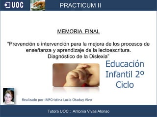 1 PRACTICUM II MEMORIA  FINAL “Prevención e intervención para la mejora de los procesos de enseñanza y aprendizaje de la lectoescritura. Diagnóstico de la Dislexia” Educación Infantil 2º Ciclo Realizado por :MªCristina Lucia Otaduy Vivo Tutora UOC :  Antonia Vivas Alonso 