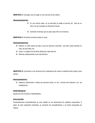 OBJETIVO 2: Conseguir que se haga un uso correcto de los baños.


PROCEDIMIENTOS:-
                       En una misma clase, no se permitirá la salida al servicio de más de un
                           niño a la vez (excepto en Educación Física).


                       Controlar el tiempo que se pasa cada niño en el servicio.


OBJETIVO 3: Fomentar la lectura diaria en casa.


PROCEDIMIENTOS:-
     Dedicar un ratito todos los días a que los alumnos comenten qué libro están leyendo en
          casa, de qué trata, etc.
     Llevar un registro de los libros leídos por cada alumno.
     Reforzar positivamente a los más lectores.




OBJETIVO 4: Concienciar a los alumnos de la importancia de cuidar el material tanto propio como
común.


PROCEDIMIENTO:
     Observar diariamente si todos los alumnos hacen un uso correcto del material y de las
          instalaciones.


RESPONSABLES
Equipo de ciclo (Tutores y Especialistas).


EVALUACIÓN
Comprobaremos trimestralmente en qué medida se van alcanzando los objetivos propuestos. A
partir de esta evaluación trimestral, se revisarán los procedimientos y se harán propuestas de
mejora.
 