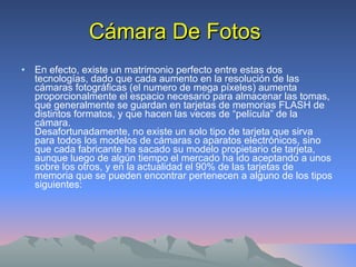 Cámara De Fotos En efecto, existe un matrimonio perfecto entre estas dos tecnologías, dado que cada aumento en la resolución de las cámaras fotográficas (el numero de mega píxeles) aumenta proporcionalmente el espacio necesario para almacenar las tomas, que generalmente se guardan en tarjetas de memorias FLASH de distintos formatos, y que hacen las veces de “película” de la cámara. Desafortunadamente, no existe un solo tipo de tarjeta que sirva para todos los modelos de cámaras o aparatos electrónicos, sino que cada fabricante ha sacado su modelo propietario de tarjeta, aunque luego de algún tiempo el mercado ha ido aceptando a unos sobre los otros, y en la actualidad el 90% de las tarjetas de memoria que se pueden encontrar pertenecen a alguno de los tipos siguientes: 
