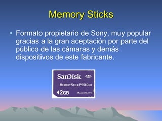 Memory Sticks Formato propietario de Sony, muy popular gracias a la gran aceptación por parte del público de las cámaras y demás dispositivos de este fabricante. 