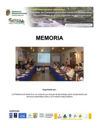 MEMORIA




                                       Organizado por:

  La Prefectura de Santa Cruz, en conjunto con el grupo de aprendizaje sobre compensación por
                    servicios ambientales (CSA) y la Fundación Natura Bolivia




AUSPICIAN:
                                          Conservation
                                          Food & Health
                                          Foundation

                                                             P ROGRAMA DE CONSERVACI ÓN DE P AI SAJES
 