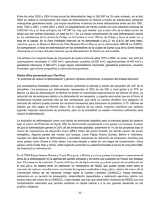 Entre los años 2000 y 2004 la tasa anual de deforestación llegó a 300.000 ha. En este contexto, en el año
2004 se realizó la corroboración del mapa de deforestación en Bolivia a través de sobrevuelos utilizando
videografías georeferenciadas. Los mapas resultantes muestran las áreas deforestadas antes del año 1991,
entre 1992 y 2001, y entre 2001 y 2004. El Departamento de Pando cuenta con una cobertura boscosa de
5.802.841 ha y un área antrópico de 147.347 ha, hay que resaltar que a esta cifra se le debe sumar las
áreas que han sufrido incendios, un total de 44,1 ha. La mayor concentración de esta deforestación ocurre
en los alrededores de la ciudad de Cobija, en la frontera a unos 150 km de Cobija y hacia al oeste, sur y
este de la capital. En el Área Protegida Manuripi se ha deforestada 5.364,27 ha (0,87% del área total),
mientras que en la Reserva Natural de Vida Silvestre Bruno Racua se ha deforestado 486,54 ha (0,66%).
En comparación, el foco de deforestación en los alrededores de la ciudad de Santa Cruz de la Sierra resalta
claramente en el mapa del país mientras que la deforestación de Pando es casi invisible.

Los actores con mayores tasas de conversión de suelos entre los años 1975 y 2005, en orden, han sido los
colonizadores nacionales (11.000 km²), agricultores cruceños (8.500 km²), agroindustriales (8.400 km²) y
ganaderos intensivos (7.000 km²). Luego siguen colonizadores menonitas, ganaderos extensivos, usuarios
forestales, agricultores yungueños y colonizadores japonesas.

Gisela Ulloa (presentada por Clea Paz)
“El potencial de reducir la deforestación y generar ingresos económicos: la posición del Estado Boliviano”

Los ecosistemas forestales prestan un servicio ambiental al planeta a través del secuestro de CO² de la
atmósfera. Las emisiones por deforestación representan el 25% de las GEI a nivel global y el 77% en
Bolivia. La tasa de deforestación en Bolivia ha tenido un crecimiento exponencial en los últimos 30 años. La
reducción de las emisiones debido a la deforestación es necesaria y urgente para evitar que en el futuro la
temperatura mundial aumente más de dos centígrados, que sería un cambio climático muy peligroso. El
mercado de carbono puede proveer los recursos necesarios para solucionar el problema: 5-15 billones de
dólares por año según el informe Stern. En la mayoría de los casos, mayores incentivos por carbono
lograrán mayores reducciones de emisiones, pero en la actualidad no existen incentivos suficientes para
reducir la deforestación.

La exclusión de deforestación como una fuente de emisiones elegibles para el mercado global de carbono
bajo el marco del Protocolo de Kyoto (PK) ha discriminado injustamente a los países con bosque. A pesar
de que la deforestación genera el 25% de las emisiones globales, solamente el 1% de los proyectos bajo el
marco de mecanismos de desarrollo limpio (MDL) tratan del sector forestal, los demás vienen del sector
energético. Algunos países del mundo con bosque, como Papúa Nueva Guinea, Bolivia e Indonesia,
cuentan con altas tasas de deforestación y necesitan esquemas de reducción de emisiones, mientras que
otros países como Ghana e India tienen una tasa estable y están en una etapa de conservación. Otros
países, como Costa Rica y China, están logrando aumentar su cubertura forestal a través de proyectos MDL
de forestación y reforestación.

En el 2004 Papúa Nueva Guinea y Costa Rica junto a Bolivia y a otros países introdujeron nuevamente el
tema de la deforestación en la agenda del cambio climático y se formó una Coalición de Países con Bosque
(son 25 países en la coalición). Cuando el Protocolo de Kyoto termine su primer periodo de acreditación en
el año 2012, se espera tener en operación un mecanismo de REDD que puede utilizar entre otros el
mercado de carbono mundial como una fuente de ingresos sostenible a largo plazo, dentro del marco de la
Convención Marco de las Naciones Unidas sobre el Cambio Climático (CMNUCC). Hasta entonces,
estaremos en un periodo de preparación, desarrollando capacidades y realizando ejercicios pilotos con
fondos fuera del marco de la CMNUCC. Cabe resaltar que hay que desarrollar iniciativas de REDD con una
compensación adecuada que permita mantener el capital natural y a la vez generar desarrollo en los
pueblos indígenas.

                                                    -8-
 