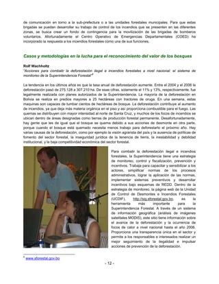 de comunicación en torno a la sub-prefectura o a las unidades forestales municipales. Para que estas
brigadas se puedan desarrollar su trabajo de control de los incendios que se presenten en las diferentes
zonas, se busca crear un fondo de contingencia para la movilización de las brigadas de bomberos
voluntarios. Afortunadamente el Centro Operativo de Emergencias Departamentales (COED) ha
incorporado la respuesta a los incendios forestales como una de sus funciones.



Casos y metodologías en la lucha para el reconocimiento del valor de los bosques

Rolf Wachholtz
“Acciones para combatir la deforestación ilegal e incendios forestales a nivel nacional: el sistema de
monitoreo de la Superintendencia Forestal”5

La tendencia en los últimos años es que la tasa anual de deforestación aumente. Entre el 2004 y el 2006 la
deforestación pasó de 275.128 a 307.210 ha. De esas cifras, solamente el 11% y 13%, respectivamente, fue
legalmente realizada con planes autorizados de la Superintendencia. La mayoría de la deforestación en
Bolivia se realiza en predios mayores a 25 hectáreas con tractores de oruga. En una semana, estas
maquinas son capaces de tumbar cientos de hectáreas de bosque. La deforestación contribuye al aumento
de incendios, ya que deja más materia orgánica en el piso y así proporciona combustible para el fuego. Las
quemas se distribuyen con mayor intensidad al norte de Santa Cruz, y muchos de los focos de incendios se
ubican dentro de áreas designadas como tierras de producción forestal permanente. Desafortunadamente,
hay gente que les da igual que el bosque se quema debido a sus acciones de desmonte en otra parte,
porque cuando el bosque está quemado necesita menos trabajo para deforestarlo el próximo año. Hay
varias causas de la deforestación, como por ejemplo la visión agrarista del país y la ausencia de políticas de
fomento del sector forestal, la inseguridad jurídica de la tenencia de tierra, la inestabilidad y debilidad
institucional, y la baja competitividad económica del sector forestal.

                                                        Para combatir la deforestación ilegal e incendios
                                                        forestales, la Superintendencia tiene una estrategia
                                                        de monitoreo, control y fiscalización, prevención y
                                                        incentivos. Trabaja para capacitar y sensibilizar a los
                                                        actores, simplificar normas de los procesos
                                                        administrativos, lograr la aplicación de las normas,
                                                        implementar sistemas preventivos y desarrollar
                                                        incentivos bajo esquemas de REDD. Dentro de la
                                                        estrategia de monitoreo, la página web de la Unidad
                                                        de Control de Desmontes e Incendios Forestales
                                                        (UCDIF),       http://sig.sforestal.gov.bo,   es      la
                                                        herramienta        más       importante     para      la
                                                        Superintendencia Forestal. A través de un sistema
                                                        de información geográfica (análisis de imágenes
                                                        satelitales MODIS), este sitio tiene información sobre
                                                        el avance de la deforestación y la ocurrencia de
                                                        focos de calor a nivel nacional hasta el año 2006.
                                                        Proporciona una transparencia única en el sector y
                                                        permite a los responsables e interesados realizar un
                                                        mejor seguimiento de la ilegalidad e impulsar
                                                        acciones de prevención de la deforestación.

5
    www.sforestal.gov.bo
                                                    - 12 -
 