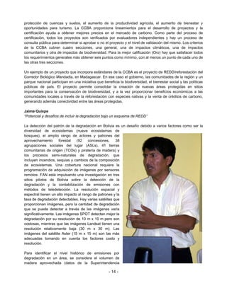 protección de cuencas y suelos, el aumento de la productividad agrícola, el aumento de bienestar y
oportunidades para turismo. La CCBA proporciona lineamientos para el desarrollo de proyectos y la
certificación ayuda a obtener mejores precios en el mercado de carbono. Como parte del proceso de
certificación, todos los proyectos son verificados por evaluadores independientes y hay un proceso de
consulta pública para determinar si aprobar o no el proyecto y el nivel de validación del mismo. Los criterios
de la CCBA cubren cuatro secciones, una general, una de impactos climáticos, una de impactos
comunitarios y otra de impactos de biodiversidad. Para la mejor calificación (Oro) hay que satisfacer todos
los requerimientos generales más obtener seis puntos como mínimo, con al menos un punto de cada uno de
las otras tres secciones.

Un ejemplo de un proyecto que incorpora estándares de la CCBA es el proyecto de REDD/reforestación del
Corredor Biológico Mandadia, en Madagascar. En ese caso el gobierno, las comunidades de la región y un
parque nacional participan en una iniciativa que beneficia la biodiversidad, el bienestar social y las políticas
públicas de país. El proyecto permite consolidar la creación de nuevas áreas protegidas en sitios
importantes para la conservación de biodiversidad, y a la vez proporcionar beneficios económicos a las
comunidades locales a través de la reforestación con especies nativas y la venta de créditos de carbono,
generando además conectividad entre las áreas protegidas.

Jaime Quispe
“Potencial y desafíos de incluir la degradación bajo un esquema de REDD”

La detección del patrón de la degradación en Bolivia es un desafío debido a varios factores como ser la
diversidad de ecosistemas (nueve ecosistemas de
bosques), el amplio rango de actores y patrones del
aprovechamiento      forestal   (92    concesiones,    38
agrupaciones sociales del lugar (ASLs), 41 tierras
comunitarias de origen (TCOs) y piratería de madera) y
los procesos semi-naturales de degradación, que
incluyen incendios, sequias y cambios de la composición
de ecosistemas. Una cobertura nacional requiere la
programación de adquisición de imágenes por sensores
remotos. FAN está impulsando una investigación en tres
sitios pilotos de Bolivia sobre la detección de la
degradación y la contabilización de emisiones con
métodos de teledetección. La resolución espacial y
espectral tienen un alto impacto al rango de patrones y la
tasa de degradación detectables. Hay varias satélites que
proporcionan imágenes, pero la cantidad de degradación
que se puede detectar a través de las imágenes varía
significativamente. Las imágenes SPOT detectan mejor la
degradación por su resolución de 10 m x 10 m pero son
costosas, mientras que las imágenes Landsat tienen una
resolución relativamente baja (30 m x 30 m). Las
imágenes del satélite Aster (15 m x 15 m) son las más
adecuadas tomando en cuenta los factores costo y
resolución.

Para identificar el nivel histórico de emisiones por
degradación en un área, se considera el volumen de
madera aprovechada (datos de la Superintendencia

                                                     - 14 -
 