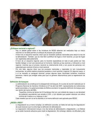 ¿Enfoque nacional o regional?
   –   Hay un debate global sobre si las iniciativas de REDD deberían ser realizados bajo un marco
       nacional o si se debe permitir un enfoque de proyecto por proyecto.
   –   A favor de un esquema nacional, dicen que se necesitan políticas nacionales para atacar la raíz de
       la deforestación. También, que es más fácil cuantificar las fugas a nivel nacional, ya que las fugas
       son registradas adecuadamente.
   –   A favor de un esquema regional, para no levantar expectativas en todo el país podría ser más
       factible trabajar a nivel sub-nacional por el momento. Además ya hay avances y motivación a nivel
       regional, mientras que el proceso nacional es relativamente lento y son pocas las personas con
       capacidad para avanzar el tema a nivel nacional.
   –   Por otro lado, algunos dicen que los procesos nacionales y regionales no son mutuamente
       excluyentes, se podría realizar proyectos paralelos a nivel nacional y regional. En algunos casos, sí
       o sí se necesita un paraguas nacional, porque algunas leyes nacionales contienen incentivos
       perversos. Habría que arreglar estas para que no generen desincentivos para la regeneración de
       bosques.

Definición de bosques
   –   La deforestación se constituye en la desaparición de bosques. En la acta de reunión realizada por el
       Programa Nacional de Cambios Climáticos el 27 de abril del 2007, representantes de instituciones
       gubernamentales y no gubernamentales de Bolivia acordaron la siguiente definición de bosque para
       uso dentro del marco del MDL:
           “Superficie mínima de tierras de 0,5 hectáreas (ha) con una cubierta de copas (o una densidad
           de población equivalente) que excede al 30%, y con árboles que pueden alcanzar una altura
           mínima de 4 metros a su madurez in situ”.
       Cabe resaltar que aún no se ha decidido si la misma definición será aplicada para REDD.

¿REDD o RED?
   –   La degradación es un tema complejo, sin definición concreta, se habla de todo tipo de degradación
       de suelo boscoso que no entra bajo la definición de deforestación.
   –   La negociación internacional incluye a los dos temas de deforestación y degradación, y en Bolivia
       ya se están haciendo esfuerzos para medir la degradación. Sin embargo, debido a la dificultad y alto

                                                  - 19 -
 