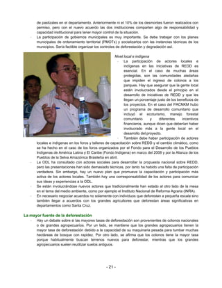 de pastizales en el departamento. Anteriormente ni el 10% de los desmontes fueron realizados con
       permiso, pero con el nuevo acuerdo las dos instituciones comparten algo de responsabilidad y
       capacidad institucional para tener mayor control de la situación.
   –   La participación de gobiernos municipales es muy importante. Se debe trabajar con los planes
       municipales de ordenamiento territorial (PMOTs) y socializarlos con las instancias técnicas de los
       municipios. Sería factible organizar los controles de deforestación y degradación así.

                                                        Nivel local e indígena
                                                         – La participación de actores locales e
                                                              indígenas en las iniciativas de REDD es
                                                              esencial. En el caso de muchas áreas
                                                              protegidas, son las comunidades aledañas
                                                              que impiden el ingreso de colonos a los
                                                              parques. Hay que asegurar que la gente local
                                                              estén involucrados desde el principio en el
                                                              desarrollo de iniciativas de REDD y que les
                                                              llegan un porcentaje justo de los beneficios de
                                                              los proyectos. En el caso del PACNKM hubo
                                                              un programa de desarrollo comunitario que
                                                              incluyó el ecoturismo, manejo forestal
                                                              comunitario      y     diferentes    incentivos
                                                              financieros, aunque dicen que deberían haber
                                                              involucrado más a la gente local en el
                                                              desarrollo del proyecto.
                                                         – También debe haber participación de actores
       locales e indígenas en los foros y talleres de capacitación sobre REDD y el cambio climático, como
       se ha hecho en el caso de los foros organizados por el Fondo para el Desarrollo de los Pueblos
       Indígenas de América Latina y El Caribe (Fondo Indígena) en marzo del 2008 y por la Alianza de los
       Pueblos de la Selva Amazónica Brasileña en abril.
   –   La ODL ha consultado con actores sociales para desarrollar la propuesta nacional sobre REDD,
       pero las presentaciones han sido demasiado técnicas, por tanto ha habido una falta de participación
       verdadera. Sin embargo, hay un nuevo plan que promueve la capacitación y participación más
       activa de los actores locales. También hay una corresponsabilidad de los actores para comunicar
       sus ideas y experiencias a la ODL.
   –   Se están involucrándose nuevos actores que tradicionalmente han estado al otro lado de la mesa
       en el tema del medio ambiente, como por ejemplo el Instituto Nacional de Reforma Agraria (INRA).
   –   En necesario negociar acuerdos no solamente con individuos que deforestan a pequeña escala sino
       también llegar a acuerdos con los grandes agricultores que deforestan áreas significativas en
       departamentos como Santa Cruz.

La mayor fuente de la deforestación
   –   Hay un debate sobre si las mayores tasas de deforestación son provenientes de colonos nacionales
       o de grandes agropecuarios. Por un lado, se mantiene que los grandes agropecuarios tienen la
       mayor tasa de deforestación debido a la capacidad de su maquinaria pesada para tumbar muchas
       hectáreas de bosque con rapidez. Por otro lado, se afirma que los colonos tiene la mayor tasa
       porque habitualmente buscan terrenos nuevos para deforestar, mientras que los grandes
       agropecuarios suelen reutilizar suelos antiguos.




                                                  - 21 -
 