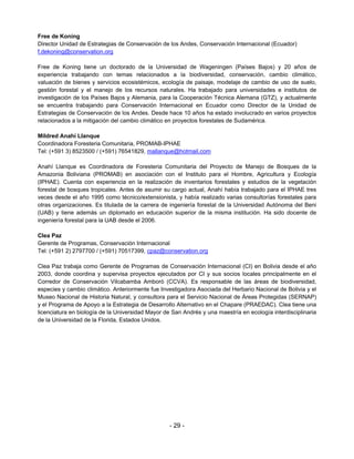 Free de Koning
Director Unidad de Estrategias de Conservación de los Andes, Conservación Internacional (Ecuador)
f.dekoning@conservation.org

Free de Koning tiene un doctorado de la Universidad de Wageningen (Países Bajos) y 20 años de
experiencia trabajando con temas relacionados a la biodiversidad, conservación, cambio climático,
valuación de bienes y servicios ecosistémicos, ecología de paisaje, modelaje de cambio de uso de suelo,
gestión forestal y el manejo de los recursos naturales. Ha trabajado para universidades e institutos de
investigación de los Países Bajos y Alemania, para la Cooperación Técnica Alemana (GTZ), y actualmente
se encuentra trabajando para Conservación Internacional en Ecuador como Director de la Unidad de
Estrategias de Conservación de los Andes. Desde hace 10 años ha estado involucrado en varios proyectos
relacionados a la mitigación del cambio climático en proyectos forestales de Sudamérica.

Mildred Anahí Llanque
Coordinadora Foresteria Comunitaria, PROMAB-IPHAE
Tel: (+591 3) 8523500 / (+591) 76541829, mallanque@hotmail.com

Anahí Llanque es Coordinadora de Foresteria Comunitaria del Proyecto de Manejo de Bosques de la
Amazonia Boliviana (PROMAB) en asociación con el Instituto para el Hombre, Agricultura y Ecología
(IPHAE). Cuenta con experiencia en la realización de inventarios forestales y estudios de la vegetación
forestal de bosques tropicales. Antes de asumir su cargo actual, Anahí había trabajado para el IPHAE tres
veces desde el año 1995 como técnico/extensionista, y había realizado varias consultorías forestales para
otras organizaciones. Es titulada de la carrera de ingeniería forestal de la Universidad Autónoma del Beni
(UAB) y tiene además un diplomado en educación superior de la misma institución. Ha sido docente de
ingeniería forestal para la UAB desde el 2006.

Clea Paz
Gerente de Programas, Conservación Internacional
Tel: (+591 2) 2797700 / (+591) 70517399, cpaz@conservation.org

Clea Paz trabaja como Gerente de Programas de Conservación Internacional (CI) en Bolivia desde el año
2003, donde coordina y supervisa proyectos ejecutados por CI y sus socios locales principalmente en el
Corredor de Conservación Vilcabamba Amboró (CCVA). Es responsable de las áreas de biodiversidad,
especies y cambio climático. Anteriormente fue Investigadora Asociada del Herbario Nacional de Bolivia y el
Museo Nacional de Historia Natural, y consultora para el Servicio Nacional de Áreas Protegidas (SERNAP)
y el Programa de Apoyo a la Estrategia de Desarrollo Alternativo en el Chapare (PRAEDAC). Clea tiene una
licenciatura en biología de la Universidad Mayor de San Andrés y una maestría en ecología interdisciplinaria
de la Universidad de la Florida, Estados Unidos.




                                                   - 29 -
 