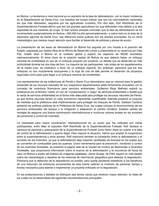 en Bolivia. La tendencia a nivel nacional es un aumento de la tasa de deforestación, con la mayor incidencia
en el Departamento de Santa Cruz. Los estudios del museo indican que son los colonizadores nacionales
los que más deforestan, seguidos por los agricultores cruceños. Por otro lado, Rolf Wachholtz de la
Superintendencia Forestal afirmó que son los grandes agricultores los que deforestan más debido a la alta
capacidad de sus tractores de oruga. Si bien ambos estudios coinciden que la tasa de deforestación se ha
incrementado sustancialmente en Bolivia—300.000 ha año aproximadamente—y sobre todo en el área de la
expansión agrícola de Santa Cruz, hay diferencia sobre quiénes son los actores principales. Es un tema
metodológico que merece mayor atención para facilitar el desarrollo de políticas y planes de acción.

La presentación de las tasas de deforestación en Bolivia fue seguida por una mirada a la posición del
Estado, preparada por Gisela Ulloa de la Oficina de Desarrollo Limpio y presentada en su ausencia por Clea
Paz. Gisela situó a Bolivia en el contexto global y explicó los aspectos de REDD acordados
internacionalmente. El tema clave de la posición estatal de Bolivia es que debería haber un enfoque
nacional de contabilidad en vez de un enfoque proyecto por proyecto, un debate que se desarrolló en más
profundidad durante los dos días del foro. La mayoría de las participantes, casi todas de los departamentos
de la media luna, se mostraron a favor de un enfoque regional. Sin embargo, parecería que los dos
enfoques no son mutuamente excluyentes y la hoja de ruta de Bali permite el desarrollo de proyectos
regionales como paso para llegar a un enfoque nacional de contabilidad.

Los representantes de las prefecturas de Pando y Santa Cruz demostraron que su visiones para la gestión
sostenible de los recursos naturales de sus respectivos departamentos están firmemente vinculados con el
concepto de incentivos financieros para servicios ambientales. Guillermo Rioja Ballivián explicó su
preferencia por el término “venta” en vez de “compensación” o “pago” de servicios ambientales y resaltó que
la venta de servicios ambientales es la forma más adecuada para proteger los recursos naturales de Pando,
ya que dichos recursos tienen un valor económico claramente cuantificable. Además presentó el conjunto
de medidas que la prefectura está implementando para proteger los bosques de Pando. Esteban Cardona
presentó las políticas públicas de la Prefectura de Santa Cruz, las cuales incluyen el reconocimiento de los
servicios ambientales del bosque y la mitigación y adaptación al cambio climático. Esteban señaló las
ventajas de asegurar una buena coordinación interinstitucional e involucrar actores locales en las acciones
de prevención y control de incendios.

La necesidad para mayor coordinación interinstitucional es un punto que fue reiterado por varias
participantes, entre ellas el expositor Rolf Wachholtz de la Superintendencia Forestal. Rolf destacó la
carencia de personal y presupuesto de la Superintendencia Forestal como factor clave en cuanto a la falta
de control de la deforestación y quema ilegal. Para mejorar la situación, habría que ampliar la cooperación
entre la superintendencia y otros actores. Rolf mencionó también la correlación entre la deforestación y el
aumento de los incendios, ya que la deforestación deja mayores cantidades de biomasa en los suelos que
se convierten en combustible para las quemas. Como herramienta para la prevención, monitoreo y control
de los incendios forestales, se presentó la página web de la Unidad de Control de Desmontes e Incendios
Forestales, que proporciona información sobre el avance de la deforestación y la ocurrencia de focos de
calor en Bolivia a través del análisis de imágenes satelitales. Jaime Quispe, de FAN, explicó en más detalle
sobre las metodologías y desafíos de los sistemas de información geográfica para detectar la degradación.
Parecería que la detección de la degradación es posible, pero queda pendiente establecer si los beneficios
de una reducción de emisiones provenientes de esta fuente valdrían la inversión de personal, tiempo y
fondos necesarios para diseñar e implementar un proyecto enfocado en la degradación.

En las presentaciones y debates se distinguió seis temas claves que merecen mayor atención, en base de
los cuales se ha desarrollado las siguientes recomendaciones principales:




                                                   -2-
 