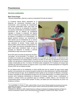 Presentaciones


Servicios ambientales

Maria Teresa Vargas
“Servicios ambientales: ¿Qué son y cuál es su importancia? El caso de carbono”

La Fundación Natura Bolivia especializa en el
desarrollo de mecanismos financieros para la
conservación, como esquemas de compensación
por servicios ambientales (CSA), para lograr sus
metas que enfocan en la protección de cuencas.
Los servicios ambientales son beneficios tangibles y
económicos que se obtienen de ecosistemas
naturales, e incluyen la protección del régimen
hídrico en cuencas (agua), el secuestro y protección
de carbono, la protección de la biodiversidad y la
belleza escénica (turismo). Los mecanismos de
CSA intentan que los beneficiarios de un servicio
ambiental reconozcan su valor y compensen a los
que mantienen el servicio. Teresa resalta que
Natura prefiere utilizar el término “compensación” en
vez de “pagos” por servicios ambientales porque la
gente local suelen entenderlo mejor, ya que el
concepto de relacionar el mercado y servicios
ambientales es algo nuevo para la mayoría.

De los 287 casos conocidos de esquemas de CSA a
nivel global,1 se ha encontrado 17 en Bolivia2. Una
de éstas es la iniciativa de Los Negros-Santa Rosa en el municipio de Pampagrande, la experiencia más
antigua impulsada por la Fundación Natura, iniciado en el 2003. En ese caso, los agricultores cuenca arriba
reciben una caja apícola y entrenamiento en la producción de miel por cada 10 hectáreas (ha) de bosque
nublado conservadas por año. A la fecha, 46 familias están protegiendo 2774 hectáreas de bosque bajo
contratos de conservación escritos. En algunos casos, lo que recibe una familia participante en el esquema
alcanza el 60% de sus ingresos anuales.

En Los Negros ahora se ha establecido un fondo semilla para que los usuarios de agua cuenca abajo
aportan a la conservación de su cuenca de aporte a través de un cobro adicional por “servicios ambientales”
en la tarifa mensual de agua. Se ha establecido fondos iguales en los municipios de Mairana y Comarapa.
El dinero recaudado por las cooperativas de agua irá a una cuenta diferenciada, y su destino podría incluir
acciones como compensar directamente la protección de bosques, construir cercos y abrevaderos, y
arrendar o comprar tierras que garanticen agua en cantidad y calidad. Natura y los municipios han
comprometido aportar a estos fondos durante 10 años y se espera que más instituciones se suman a la
iniciativa en el futuro.

1
  Ver Landell-Mills, N. y Porras, I.T. 2002. ¿Bala de Plata u Oro de Tontos? Revisión global de mercados para servicios
ambientales del bosque y sus impactos sobre los pobres. Instituto Internacional para Medio Ambiente y Desarrollo
(IIED). Londres, Inglaterra
2
  Robertson, N. y Wunder, S. 2005. Huellas Frescas en el Bosque: Evaluación de Iniciativas Incipientes de Pagos por
Servicios Ambientales en Bolivia. Centro Internacional para la Investigación Forestal (CIFOR). Bogor, Indonesia
                                                         -5-
 