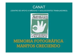 CANAT
(CENTRO DE APOYO A NIÑOS/AS Y ADOLESCENTES TRABAJADORES)




  MEMORIA FOTOGRÁFICA
   MANITOS CRECIENDO
 