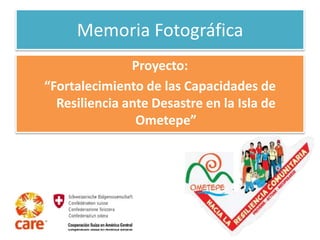 Memoria Fotográfica 
Proyecto: 
“Fortalecimiento de las Capacidades de 
Resiliencia ante Desastre en la Isla de 
Ometepe” 
 
