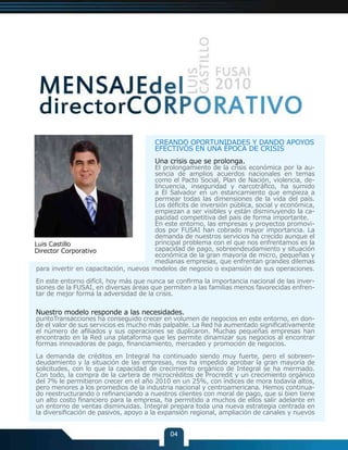 CREANDO OPORTUNIDADES Y DANDO APOYOS
                                       EFECTIVOS EN UNA ÉPOCA DE CRISIS
                                       Una crisis que se prolonga.
                                       El prolongamiento de la crisis económica por la au-
                                       sencia de amplios acuerdos nacionales en temas
                                       como el Pacto Social, Plan de Nación, violencia, de-
                                       lincuencia, inseguridad y narcotráfico, ha sumido
                                       a El Salvador en un estancamiento que empieza a
                                       permear todas las dimensiones de la vida del país.
                                       Los déficits de inversión pública, social y económica,
                                       empiezan a ser visibles y están disminuyendo la ca-
                                       pacidad competitiva del país de forma importante.
                                       En este entorno, las empresas y proyectos promovi-
                                       dos por FUSAI han cobrado mayor importancia. La
                                       demanda de nuestros servicios ha crecido aunque el
Luis Castillo                          principal problema con el que nos enfrentamos es la
Director Corporativo                   capacidad de pago, sobreendeudamiento y situación
                                       económica de la gran mayoría de micro, pequeñas y
                                       medianas empresas, que enfrentan grandes dilemas
para invertir en capacitación, nuevos modelos de negocio o expansión de sus operaciones.

En este entorno difícil, hoy más que nunca se confirma la importancia nacional de las inver-
siones de la FUSAI, en diversas áreas que permiten a las familias menos favorecidas enfren-
tar de mejor forma la adversidad de la crisis.


Nuestro modelo responde a las necesidades.
puntoTransacciones ha conseguido crecer en volumen de negocios en este entorno, en don-
de el valor de sus servicios es mucho más palpable. La Red ha aumentado significativamente
el número de afiliados y sus operaciones se duplicaron. Muchas pequeñas empresas han
encontrado en la Red una plataforma que les permite dinamizar sus negocios al encontrar
formas innovadoras de pago, financiamiento, mercadeo y promoción de negocios.

La demanda de créditos en Integral ha continuado siendo muy fuerte, pero el sobreen-
deudamiento y la situación de las empresas, nos ha impedido aprobar la gran mayoría de
solicitudes, con lo que la capacidad de crecimiento orgánico de Integral se ha mermado.
Con todo, la compra de la cartera de microcréditos de Procredit y un crecimiento orgánico
del 7% le permitieron crecer en el año 2010 en un 25%, con índices de mora todavía altos,
pero menores a los promedios de la industria nacional y centroamericana. Hemos continua-
do reestructurando o refinanciando a nuestros clientes con moral de pago, que si bien tiene
un alto costo financiero para la empresa, ha permitido a muchos de ellos salir adelante en
un entorno de ventas disminuidas. Integral prepara toda una nueva estrategia centrada en
la diversificación de pasivos, apoyo a la expansión regional, ampliación de canales y nuevos


                                             04
 