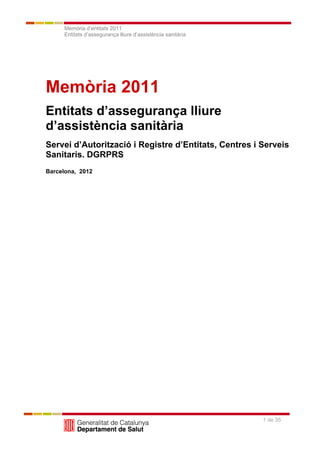 Memòria d’entitats 2011
     Entitats d’assegurança lliure d’assistència sanitària




Memòria 2011
Entitats d’assegurança lliure
d’assistència sanitària
Servei d’Autorització i Registre d’Entitats, Centres i Serveis
Sanitaris. DGRPRS
Barcelona, 2012




                                                             1 de 35
 