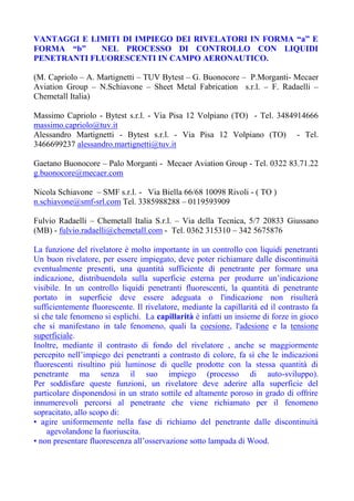 VANTAGGI E LIMITI DI IMPIEGO DEI RIVELATORI IN FORMA “a” E
FORMA “b” NEL PROCESSO DI CONTROLLO CON LIQUIDI
PENETRANTI FLUORESCENTI IN CAMPO AERONAUTICO.
(M. Capriolo – A. Martignetti – TUV Bytest – G. Buonocore – P.Morganti- Mecaer
Aviation Group – N.Schiavone – Sheet Metal Fabrication s.r.l. – F. Radaelli –
Chemetall Italia)
Massimo Capriolo - Bytest s.r.l. - Via Pisa 12 Volpiano (TO) - Tel. 3484914666
massimo.capriolo@tuv.it
Alessandro Martignetti - Bytest s.r.l. - Via Pisa 12 Volpiano (TO) - Tel.
3466699237 alessandro.martignetti@tuv.it
Gaetano Buonocore – Palo Morganti - Mecaer Aviation Group - Tel. 0322 83.71.22
g.buonocore@mecaer.com
Nicola Schiavone – SMF s.r.l. - Via Biella 66/68 10098 Rivoli - ( TO )
n.schiavone@smf-srl.com Tel. 3385988288 – 0119593909
Fulvio Radaelli – Chemetall Italia S.r.l. – Via della Tecnica, 5/7 20833 Giussano
(MB) - fulvio.radaelli@chemetall.com - Tel. 0362 315310 – 342 5675876
La funzione del rivelatore è molto importante in un controllo con liquidi penetranti
Un buon rivelatore, per essere impiegato, deve poter richiamare dalle discontinuità
eventualmente presenti, una quantità sufficiente di penetrante per formare una
indicazione, distribuendola sulla superficie esterna per produrre un’indicazione
visibile. In un controllo liquidi penetranti fluorescenti, la quantità di penetrante
portato in superficie deve essere adeguata o l'indicazione non risulterà
sufficientemente fluorescente. Il rivelatore, mediante la capillarità ed il contrasto fa
sì che tale fenomeno si esplichi. La capillarità è infatti un insieme di forze in gioco
che si manifestano in tale fenomeno, quali la coesione, l'adesione e la tensione
superficiale.
Inoltre, mediante il contrasto di fondo del rivelatore , anche se maggiormente
percepito nell’impiego dei penetranti a contrasto di colore, fa sì che le indicazioni
fluorescenti risultino più luminose di quelle prodotte con la stessa quantità di
penetrante ma senza il suo impiego (processo di auto-sviluppo).
Per soddisfare queste funzioni, un rivelatore deve aderire alla superficie del
particolare disponendosi in un strato sottile ed altamente poroso in grado di offrire
innumerevoli percorsi al penetrante che viene richiamato per il fenomeno
sopracitato, allo scopo di:
• agire uniformemente nella fase di richiamo del penetrante dalle discontinuità
agevolandone la fuoriuscita.
• non presentare fluorescenza all’osservazione sotto lampada di Wood.
 