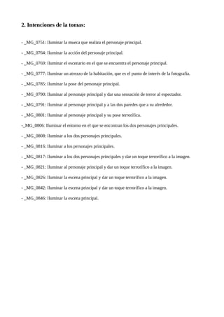 2. Intenciones de la tomas:
- _MG_0751: Iluminar la mueca que realiza el personaje principal.
- _MG_0764: Iluminar la acción del personaje principal.
- _MG_0769: Iluminar el escenario en el que se encuentra el personaje principal.
- _MG_0777: Iluminar un atrezzo de la habitación, que es el punto de interés de la fotografía.
- _MG_0785: Iluminar la pose del personaje principal.
- _MG_0790: Iluminar al personaje principal y dar una sensación de terror al espectador.
- _MG_0791: Iluminar al personaje principal y a las dos paredes que a su alrededor.
- _MG_0801: Iluminar al personaje principal y su pose terrorífica.
-_MG_0806: Iluminar el entorno en el que se encontran los dos personajes principales.
- _MG_0808: Iluminar a los dos personajes principales.
- _MG_0816: Iluminar a los personajes principales.
- _MG_0817: Iluminar a los dos personajes principales y dar un toque terrorífico a la imagen.
- _MG_0821: Iluminar al personaje principal y dar un toque terrorífico a la imagen.
- _MG_0826: Iluminar la escena principal y dar un toque terrorífico a la imagen.
- _MG_0842: Iluminar la escena principal y dar un toque terrorífico a la imagen.
- _MG_0846: Iluminar la escena principal.
 