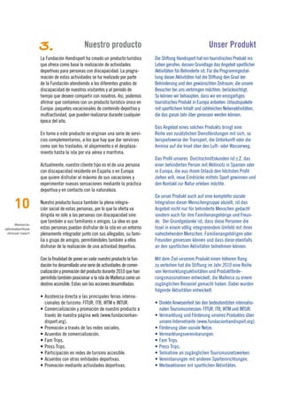 3.                       Nuestro producto                                                   Unser Produkt
                  La Fundación Handisport ha creado un producto turístico       Die Stiftung Handisport hat ein touristisches Produkt ins
                  que ofrece como base la realización de actividades            Leben gerufen, dessen Grundlage das Angebot sportlicher
                  deportivas para personas con discapacidad. La progra-         Aktivitäten für Behinderte ist. Für die Programmgestal-
                  mación de estas actividades se ha realizado por parte         tung dieser Aktivitäten hat die Stiftung den Grad der
                  de la Fundación atendiendo a los diferentes grados de         Behinderung und den gewünschten Zeitraum, die unsere
                  discapacidad de nuestros visitantes y al periodo de           Besucher bei uns verbringen möchten, berücksichtigt.
                  tiempo que deseen compartir con nosotros. Así, podemos        So können wir behaupten, dass wir ein einzigartiges
                  afirmar que contamos con un producto turístico único en       touristisches Produkt in Europa anbieten: Urlaubspakete
                  Europa: paquetes vacacionales de contenido deportivo y        mit sportlichem Inhalt und zahlreichen Nebenaktivitäten,
                  multiactividad, que pueden realizarse durante cualquier       die das ganze Jahr über genossen werden können.
                  época del año.
                                                                                Das Angebot eines solchen Produkts bringt eine
                  En torno a este producto se originan una serie de servi-      Reihe von zusätzlichen Dienstleistungen mit sich, so
                  cios complementarios, a los que hay que dar servicios         beispielsweise der Transport, die Unterkunft oder die
                  como son los traslados, el alojamiento o el desplaza-         Anreise auf die Insel über den Luft- oder Wasserweg.
                  miento hasta la isla por vía aérea o marítima.
                                                                                Das Profil unseres Durchschnittskunden ist z.Z. das
                  Actualmente, nuestro cliente tipo es el de una persona        einer behinderten Person mit Wohnsitz in Spanien oder
                  con discapacidad residente en España o en Europa              in Europa, die aus ihrem Urlaub den höchsten Profit
                  que quiere disfrutar al máximo de sus vacaciones y            ziehen will, neue Eindrücke mittels Sport gewinnen und
                  experimentar nuevas sensaciones mediante la práctica          den Kontakt zur Natur erleben möchte.
                  deportiva y en contacto con la naturaleza.
                                                                                Da unser Produkt auch auf eine komplette soziale

     10           Nuestro producto busca también la plena integra-
                  ción social de estas personas, por lo que la oferta va
                                                                                Integration dieser Menschengruppe abzielt, ist das
                                                                                Angebot nicht nur für behinderte Menschen gedacht
                  dirigida no sólo a las personas con discapacidad sino         sondern auch für ihre Familienangehörige und Freun-
                  que también a sus familiares o amigos. La idea es que         de. Der Grundgedanke ist, dass diese Personen die
      Memoria›
Jahresabschluss   estas personas puedan disfrutar de la isla en un entorno      Insel in einem völlig integrierendem Umfeld mit ihren
 ›Annual report   plenamente integrador junto con sus allegados, su fami-       nahestehenden Menschen, Familienangehörigen oder
                  lia o grupo de amigos; permitiéndoles también a ellos         Freunden geniessen können und dass diese ebenfalls
                  disfrutar de la realización de una actividad deportiva.       an den sportlichen Aktivitäten teilnehmen können.

                  Con la finalidad de poner en valor nuestro producto la fun-   Mit dem Ziel unserem Produkt einen höheren Rang
                  dación ha desarrollado una serie de actividades de comer-     zu verleihen hat die Stiftung im Jahr 2010 eine Reihe
                  cialización y promoción del producto durante 2010 que han     von Vermarktungsaktivitäten und Produktförde-
                  permitido también posicionar a la isla de Mallorca como un    rungsmassnahmen entwickelt, die Mallorca zu einem
                  destino accesible. Estas son las acciones desarrolladas:      zugänglichen Reiseziel gemacht haben. Dabei wurden
                                                                                folgende Aktivitäten entwickelt:
                  •	Asistencia	directa	a	las	principales	ferias	interna-
                    cionales de turismo: FITUR, ITB, WTM e INTUR.               •	 Direkte	Anwesenheit	bei	den	bedeutendsten	internatio-
                  •	Comercialización	y	promoción	de	nuestro	producto	a	            nalen Tourismusmessen: FITUR, ITB, WTM und INTUR.
                    través de nuestra página web (www.fundacionhan-             •	Vermarktung	und	Förderung	unseres	Produktes	über	
                    disport.org).                                                  unsere Internetseite (www.fundacionhandisport.org).
                  •	Promoción	a	través	de	las	redes	sociales.                   •	Förderung	über	soziale	Netze.
                  •	Acuerdos	de	comercialización.                               •	Vermarktungsvereinbarungen.
                  •	Fam	Trips.                                                  •	Fam	Trips.
                  •	Press	Trips.                                                •	Press	Trips.
                  •	Participación	en	redes	de	turismo	accesible.                •	Teilnahme	an	zugänglichen	Tourismusnetzwerken.
                  •	Acuerdos	con	otras	entidades	deportivas.                    •	Vereinbarungen	mit	anderen	Sporteinrichtungen.
                  •	Promoción	mediante	actividades	deportivas.                  •	Werbeaktionen	mit	sportlichen	Aktivitäten.
 