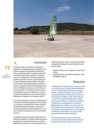 4.                               Actividades             diferentes perfiles de usuario. El listado de actividades
                                                                            realizadas por Handisport se puede subdividir en dos

     12
                                                                            grandes grupos:
                  Handisport centra su actividad en la realización y
                  promoción de actividades deportivas adaptadas a los
                                                                            - Deportes acuáticos: vela, piragüismo, buceo y esquí
                  diferentes grados de discapacidad, logrando desa-
                                                                              náutico
                  rrollar una práctica deportiva integrada resultado de
      Memoria›                                                              - Deportes terrestres: golf, blokart, senderismo, 4x4 y
Jahresabschluss   la actividad conjunta de las personas con discapa-
                                                                              actividades ecuestres
 ›Annual report   cidad y sus acompañantes. Todo ello conjugando en
                  equilibrio el binomio naturaleza y deporte como nexo
                  de unión entre todas y cada una de las actividades
                  que desarrolla la Fundación Handisport. Teniendo en
                                                                                                                Tätigkeiten
                  cuenta las magníficas condiciones climatológicas que      Im Mittelpunkt der Bemühungen von Handisport stehen
                  se dan en Mallorca durante gran parte del año, junto      die Durchführung und Förderung behindertengerechter
                  con la proximidad a las diferentes infraestructuras y     und auf die verschiedenen Behindertengrade abges-
                  su facilidad de acceso en la mayoría de los casos, la     timmten sportlichen Aktivitäten, die eine integrierte
                  Fundación ha diseñado toda una serie de actividades       gemeinsame Aktivität der behinderten Personen und
                  integradoras y respetuosas con el medio ambiente.         deren Begleiter ermöglichen. Dabei stellt Handisport
                                                                            in allen von ihr organisierten Aktivitäten ein Gleich-
                  La Fundación Handisport no solo es la entidad pionera     geweicht zwischen Natur und Sport her. Unter Berück-
                  en la práctica del deporte adaptado en las Islas Balea-   sichtigung der aussergewöhnlichen klimatischen
                  res, sino que ha incrementado los servicios ofertados     Bedingungen der Insel Mallorca fast das ganze Jahr
                  durante 2010 prestando asistencia a todo tipo de          über, der Nähe der verschiedenen Infrastrukturen und
                  usuarios y deportistas con discapacidad física, senso-    der einfachen Zugangsmöglichkeiten, hat die Stiftung
                  rial e intelectual, mediante más de 3150 actuaciones      eine Reihe von integrierenden und mit der Umwelt
                  concretas.                                                rücksichtsvollen Massnahmen entwickelt.

                  El catálogo de servicios se ha ido completando con la     Die Stiftung Handisport ist nicht nur eine Pionie-
                  intención de atender la creciente demanda de este tipo    reinrichtung für den behindertengerechten Sport auf
                  de acciones, que requieren disponer de una elevada        den Balearischen Inseln, sondern sie hat auch im
                  flexibilidad para poder dar una amplia cobertura a los
 