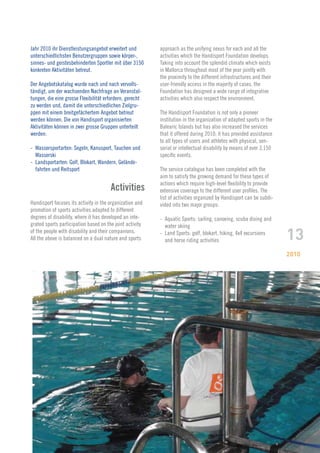 Jahr 2010 ihr Dienstleistungsangebot erweitert und        approach as the unifying nexus for each and all the
unterschiedlichsten Benutzergruppen sowie körper-,        activities which the Handisport Foundation develops.
sinnes- und geistesbehinderten Sportler mit über 3150     Taking into account the splendid climate which exists
konkreten Aktivitäten betreut.                            in Mallorca throughout most of the year jointly with
                                                          the proximity to the different infrastructures and their
Der Angebotskatalog wurde nach und nach vervolls-         user-friendly access in the majority of cases, the
tändigt, um der wachsenden Nachfrage an Veranstal-        Foundation has designed a wide range of integrative
tungen, die eine grosse Flexibilität erfordern, gerecht   activities which also respect the environment.
zu werden und, damit die unterschiedlichen Zielgru-
ppen mit einem breitgefächertem Angebot betreut           The Handisport Foundation is not only a pioneer
werden können. Die von Handisport organisierten           institution in the organization of adapted sports in the
Aktivitäten können in zwei grosse Gruppen unterteilt      Balearic Islands but has also increased the services
werden:                                                   that it offered during 2010; it has provided assistance
                                                          to all types of users and athletes with physical, sen-
- Wassersportarten: Segeln, Kanusport, Tauchen und        sorial or intellectual disability by means of over 3,150
  Wasserski                                               specific events.
- Landsportarten: Golf, Blokart, Wandern, Gelände-
  fahrten und Reitsport                                   The service catalogue has been completed with the
                                                          aim to satisfy the growing demand for these types of
                                                          actions which require high-level flexibility to provide
                                       Activities         extensive coverage to the different user profiles. The
                                                          list of activities organized by Handisport can be subdi-
Handisport focuses its activity in the organization and   vided into two major groups:
promotion of sports activities adapted to different
degrees of disability, where it has developed an inte-    - Aquatic Sports: sailing, canoeing, scuba diving and
grated sports participation based on the joint activity     water skiing
of the people with disability and their companions.
All the above is balanced on a dual nature and sports
                                                          - Land Sports: golf, blokart, hiking, 4x4 excursions
                                                            and horse riding activities                              13
                                                                                                                     2010
 
