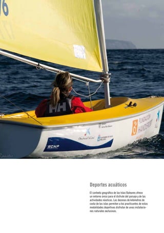 14
      Memoria›
Jahresabschluss
 ›Annual report




                  Deportes acuáticos
                  El contexto geográfico de las Islas Baleares ofrece
                  un entorno único para el disfrute del paisaje y de las
                  actividades náuticas. Las decenas de kilómetros de
                  costa de las islas permiten a los practicantes de estas
                  modalidades deportivas disfrutar de unas instalacio-
                  nes naturales exclusivas.
 