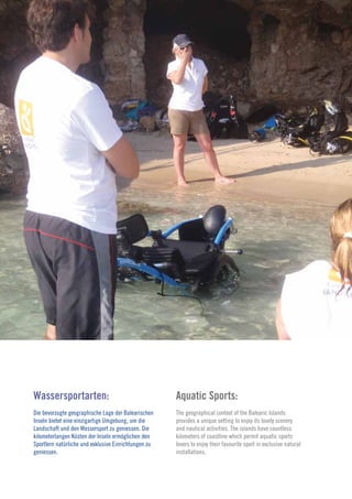 15
                                                                                                                   2010




Wassersportarten:                                     Aquatic Sports:
Die bevorzugte geographische Lage der Balearischen    The geographical context of the Balearic Islands
Inseln bietet eine einzigartige Umgebung, um die      provides a unique setting to enjoy its lovely scenery
Landschaft und den Wassersport zu geniessen. Die      and nautical activities. The islands have countless
kilometerlangen Küsten der Inseln ermöglichen den     kilometers of coastline which permit aquatic sports
Sportlern natürliche und exklusive Einrichtungen zu   lovers to enjoy their favourite sport in exclusive natural
geniessen.                                            installations.
 