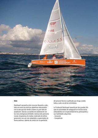 16
      Memoria›
Jahresabschluss
 ›Annual report




                  Vela                                                   del personal técnico cualificado que dirige y tutela
                                                                         todas y cada una de las actividades.
                  Handisport aprovecha estos recursos llevando a cabo
                  toda una serie de prácticas deportivas relacionadas    La Fundación Handisport apuesta por dos grandes blo-
                  con la vela que han tenido y tienen un gran éxito de   ques de actividades de navegación en función de los
                  aceptación. Gracias a acuerdos de colaboración con     antecedentes en la especialidad de los participantes y
                  las más prestigiosas entidades náuticas del panorama   sus habilidades adquiridas:
                  insular, disponemos de medios materiales de última     - Iniciación
                  generación cien por cien adaptados y supervisados de   - Competición
                  forma continua, además de contar con la aportación
 